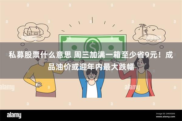 私募股票什么意思 周三加满一箱至少省9元！成品油价或迎年内最大跌幅