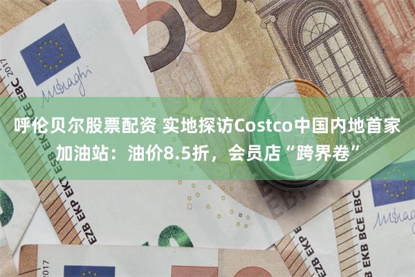 呼伦贝尔股票配资 实地探访Costco中国内地首家加油站：油价8.5折，会员店“跨界卷”