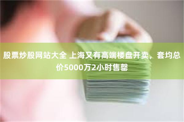 股票炒股网站大全 上海又有高端楼盘开卖，套均总价5000万2小时售罄