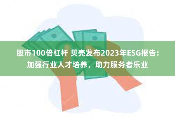 股市100倍杠杆 贝壳发布2023年ESG报告：加强行业人才培养，助力服务者乐业