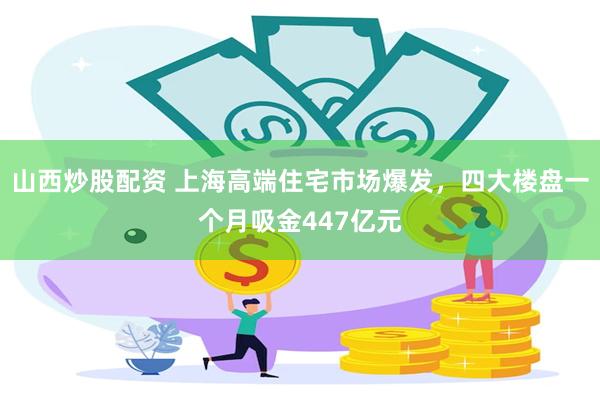 山西炒股配资 上海高端住宅市场爆发，四大楼盘一个月吸金447亿元