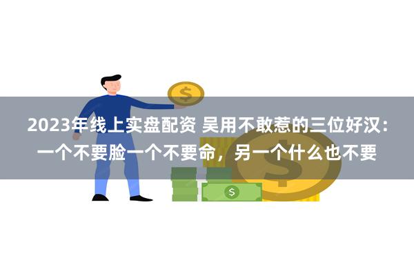 2023年线上实盘配资 吴用不敢惹的三位好汉：一个不要脸一个不要命，另一个什么也不要