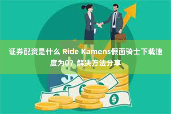 证券配资是什么 Ride Kamens假面骑士下载速度为0？解决方法分享