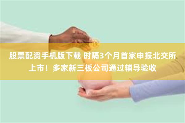 股票配资手机版下载 时隔3个月首家申报北交所上市！多家新三板公司通过辅导验收