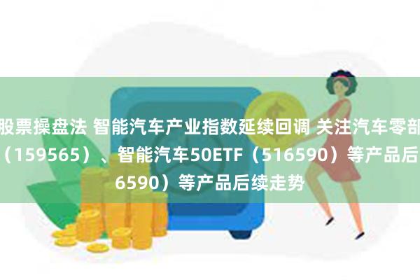 股票操盘法 智能汽车产业指数延续回调 关注汽车零部件ETF（159565）、智能汽车50ETF（516590）等产品后续走势