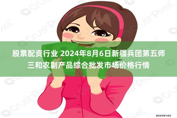 股票配资行业 2024年8月6日新疆兵团第五师三和农副产品综合批发市场价格行情