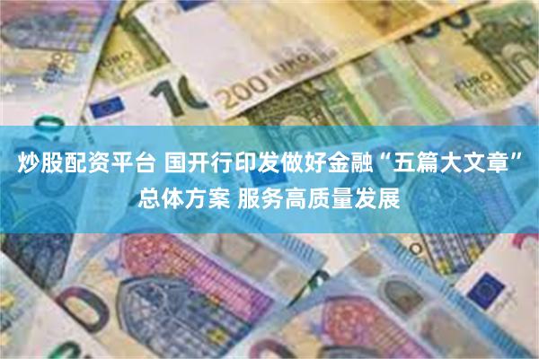 炒股配资平台 国开行印发做好金融“五篇大文章”总体方案 服务高质量发展