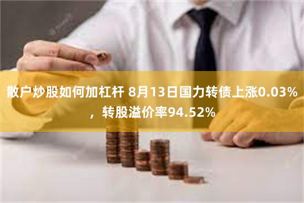 散户炒股如何加杠杆 8月13日国力转债上涨0.03%，转股溢价率94.52%