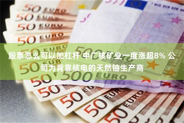 股票怎么可以加杠杆 中广核矿业一度涨超8% 公司为背靠核电的天然铀生产商