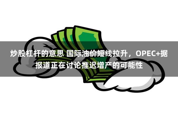 炒股杠杆的意思 国际油价短线拉升，OPEC+据报道正在讨论推迟增产的可能性