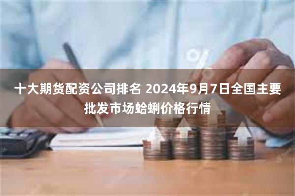 十大期货配资公司排名 2024年9月7日全国主要批发市场蛤蜊价格行情