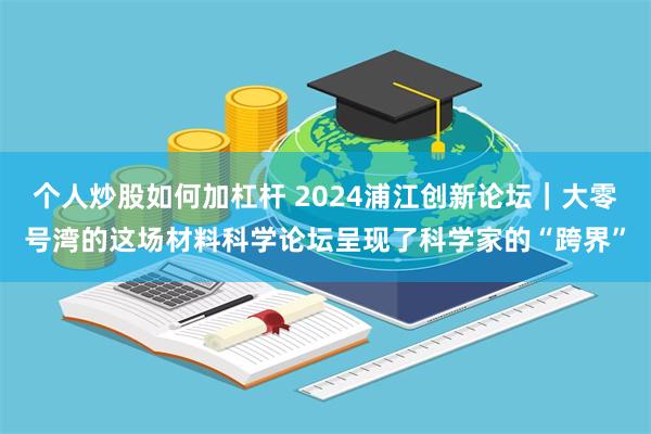 个人炒股如何加杠杆 2024浦江创新论坛｜大零号湾的这场材料科学论坛呈现了科学家的“跨界”