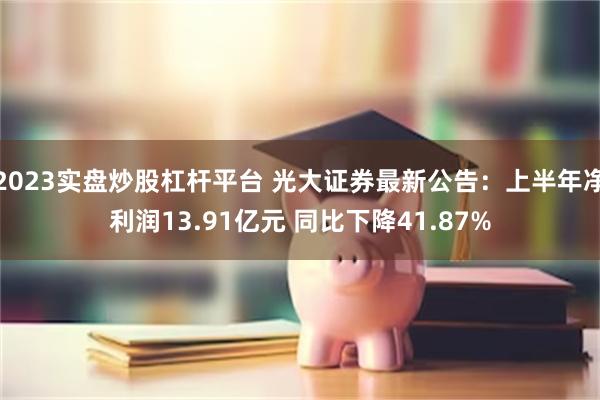 2023实盘炒股杠杆平台 光大证券最新公告：上半年净利润13.91亿元 同比下降41.87%