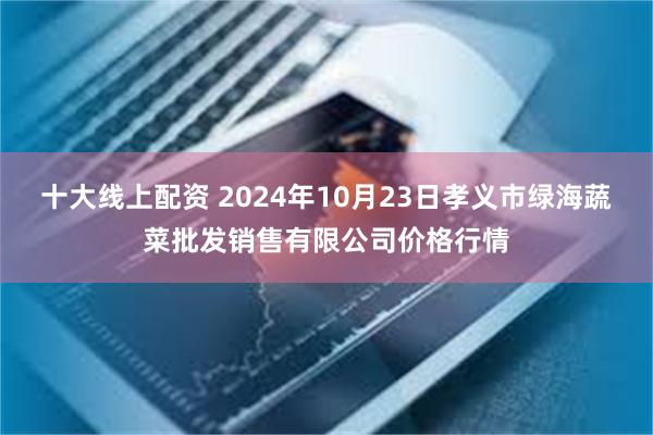 十大线上配资 2024年10月23日孝义市绿海蔬菜批发销售有限公司价格行情