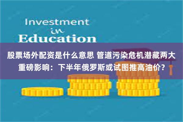 股票场外配资是什么意思 管道污染危机潜藏两大重磅影响：下半年俄罗斯或试图推高油价？