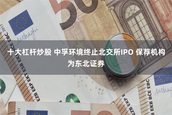 十大杠杆炒股 中孚环境终止北交所IPO 保荐机构为东北证券