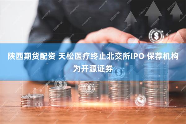 陕西期货配资 天松医疗终止北交所IPO 保荐机构为开源证券