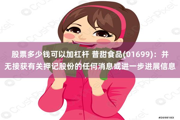 股票多少钱可以加杠杆 普甜食品(01699)：并无接获有关押记股份的任何消息或进一步进展信息