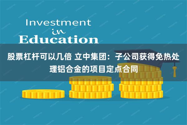 股票杠杆可以几倍 立中集团：子公司获得免热处理铝合金的项目定点合同