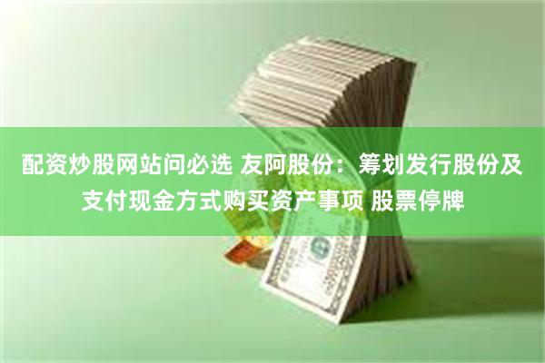 配资炒股网站问必选 友阿股份：筹划发行股份及支付现金方式购买资产事项 股票停牌