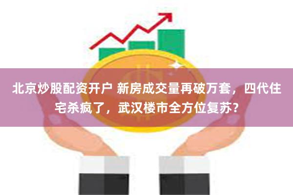 北京炒股配资开户 新房成交量再破万套，四代住宅杀疯了，武汉楼市全方位复苏？