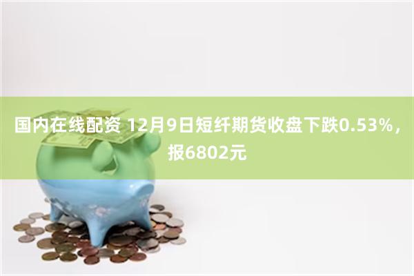 国内在线配资 12月9日短纤期货收盘下跌0.53%，报6802元