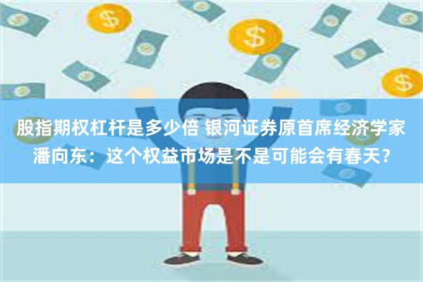 股指期权杠杆是多少倍 银河证券原首席经济学家潘向东：这个权益市场是不是可能会有春天？