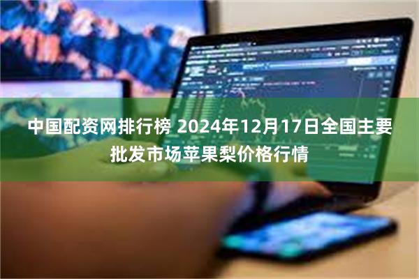 中国配资网排行榜 2024年12月17日全国主要批发市场苹果梨价格行情