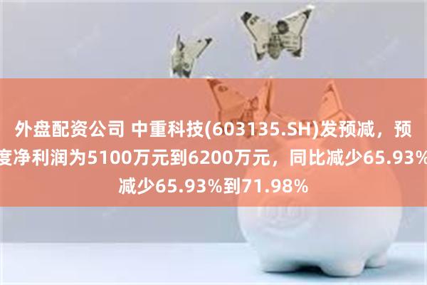 外盘配资公司 中重科技(603135.SH)发预减，预计2024年度净利润为5100万元到6200万元，同比减少65.93%到71.98%