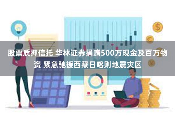 股票质押信托 华林证券捐赠500万现金及百万物资 紧急驰援西藏日喀则地震灾区