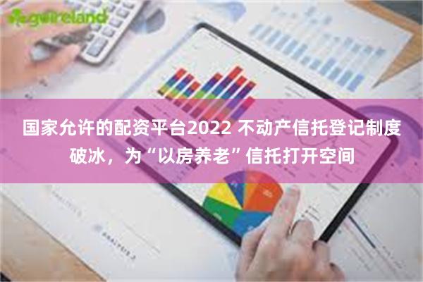 国家允许的配资平台2022 不动产信托登记制度破冰，为“以房养老”信托打开空间