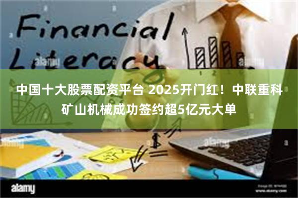 中国十大股票配资平台 2025开门红！中联重科矿山机械成功签约超5亿元大单