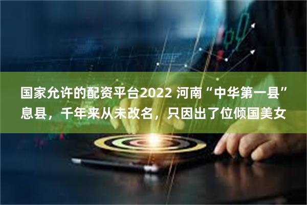 国家允许的配资平台2022 河南“中华第一县”息县，千年来从未改名，只因出了位倾国美女