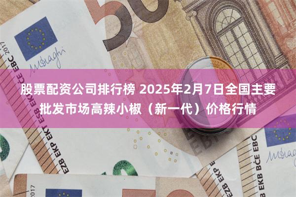 股票配资公司排行榜 2025年2月7日全国主要批发市场高辣小椒（新一代）价格行情