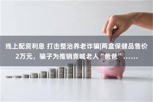 线上配资利息 打击整治养老诈骗|两盒保健品售价2万元，骗子为推销竟喊老人“爸爸”……