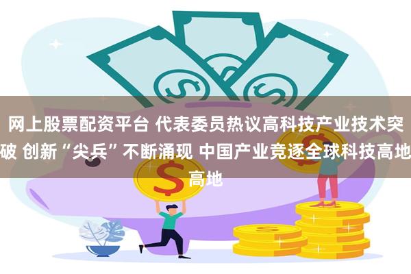 网上股票配资平台 代表委员热议高科技产业技术突破 创新“尖兵”不断涌现 中国产业竞逐全球科技高地