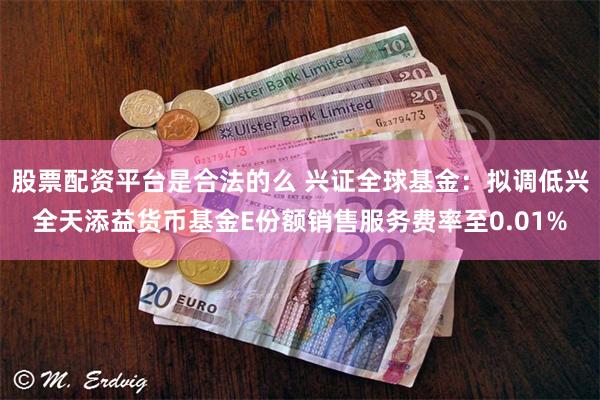 股票配资平台是合法的么 兴证全球基金：拟调低兴全天添益货币基金E份额销售服务费率至0.01%