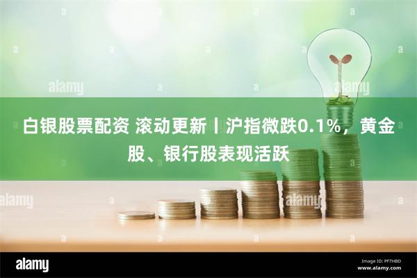 白银股票配资 滚动更新丨沪指微跌0.1%，黄金股、银行股表现活跃