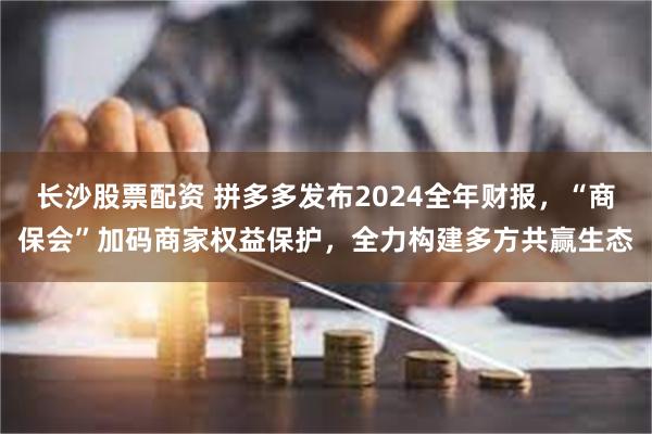 长沙股票配资 拼多多发布2024全年财报，“商保会”加码商家权益保护，全力构建多方共赢生态